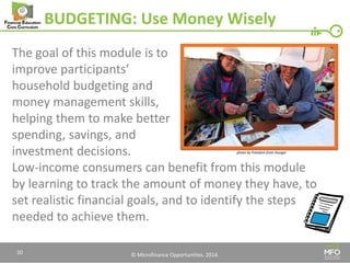 © Microfinance Opportunities. 2014. 
BUDGETING: Use Money Wisely 
The goal of this module is to 
improve participants’ 
household budgeting and 
money management skills, 
helping them to make better 
spending, savings, and 
investment decisions. 
Low-income consumers can benefit from this module by learning to track the amount of money they have, to set realistic financial goals, and to identify the steps needed to achieve them. 
20 
photo by Freedom from Hunger  