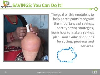 © Microfinance Opportunities. 2014. 
SAVINGS: You Can Do It! 
The goal of this module is to help participants recognize the importance of savings, identify saving strategies, learn how to make a savings plan, and evaluate options for savings products and services. 
21  