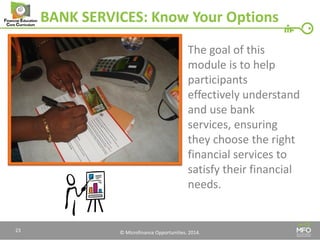 © Microfinance Opportunities. 2014. 
BANK SERVICES: Know Your Options 
The goal of this module is to help participants effectively understand and use bank services, ensuring they choose the right financial services to satisfy their financial needs. 
23  