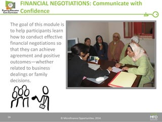 © Microfinance Opportunities. 2014. 
FINANCIAL NEGOTIATIONS: Communicate with Confidence 
The goal of this module is 
to help participants learn 
how to conduct effective 
financial negotiations so 
that they can achieve 
agreement and positive 
outcomes—whether 
related to business 
dealings or family 
decisions. 
24  