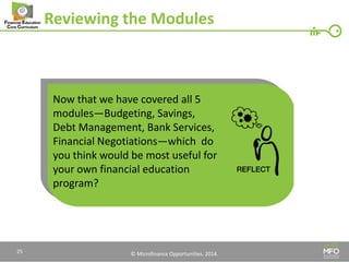 © Microfinance Opportunities. 2014. 
Reviewing the Modules 
Now that we have covered all 5 modules—Budgeting, Savings, Debt Management, Bank Services, Financial Negotiations—which do you think would be most useful for your own financial education program? 
25  