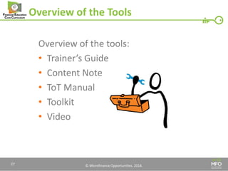 © Microfinance Opportunities. 2014. 
Overview of the Tools 
Overview of the tools: 
•Trainer’s Guide 
•Content Note 
•ToT Manual 
•Toolkit 
•Video 
27  
