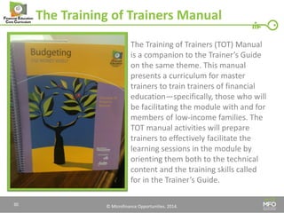 © Microfinance Opportunities. 2014. 
The Training of Trainers Manual 
The Training of Trainers (TOT) Manual is a companion to the Trainer’s Guide on the same theme. This manual presents a curriculum for master trainers to train trainers of financial education—specifically, those who will be facilitating the module with and for members of low-income families. The TOT manual activities will prepare trainers to effectively facilitate the learning sessions in the module by orienting them both to the technical content and the training skills called for in the Trainer’s Guide. 
30  