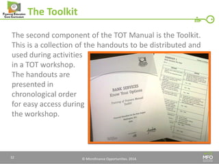 © Microfinance Opportunities. 2014. 
The Toolkit 
The second component of the TOT Manual is the Toolkit. This is a collection of the handouts to be distributed and used during activities 
in a TOT workshop. 
The handouts are 
presented in 
chronological order 
for easy access during 
the workshop. 
32  