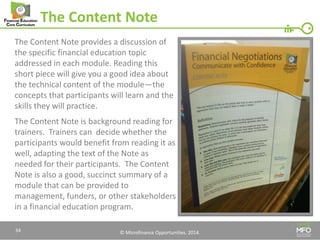 © Microfinance Opportunities. 2014. 
The Content Note 
The Content Note provides a discussion of the specific financial education topic addressed in each module. Reading this short piece will give you a good idea about the technical content of the module—the concepts that participants will learn and the skills they will practice. 
The Content Note is background reading for trainers. Trainers can decide whether the participants would benefit from reading it as well, adapting the text of the Note as needed for their participants. The Content Note is also a good, succinct summary of a module that can be provided to management, funders, or other stakeholders in a financial education program. 
34  