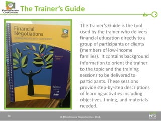 © Microfinance Opportunities. 2014. 
The Trainer’s Guide 
The Trainer’s Guide is the tool used by the trainer who delivers financial education directly to a group of participants or clients (members of low-income families). It contains background information to orient the trainer to the topic and the training sessions to be delivered to participants. These sessions provide step-by-step descriptions of learning activities including objectives, timing, and materials needed. 
36  