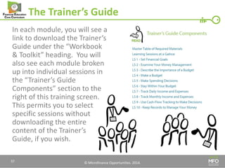 © Microfinance Opportunities. 2014. 
The Trainer’s Guide 
In each module, you will see a link to download the Trainer’s Guide under the “Workbook & Toolkit” heading. You will also see each module broken up into individual sessions in the “Trainer’s Guide Components” section to the right of this training screen. This permits you to select specific sessions without downloading the entire content of the Trainer’s Guide, if you wish. 
37  