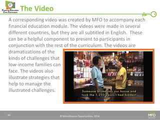 © Microfinance Opportunities. 2014. 
The Video 
A corresponding video was created by MFO to accompany each financial education module. The videos were made in several different countries, but they are all subtitled in English. These can be a helpful component to present to participants in conjunction with the rest of the curriculum. The videos are dramatizations of the 
kinds of challenges that 
low-income families can 
face. The videos also 
illustrate strategies that 
help to manage the 
illustrated challenges. 
40  