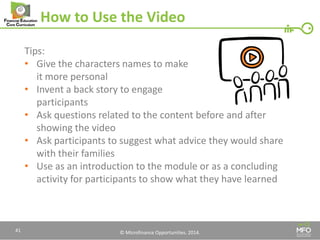 © Microfinance Opportunities. 2014. 
How to Use the Video 
Tips: 
•Give the characters names to make 
it more personal 
•Invent a back story to engage 
participants 
•Ask questions related to the content before and after showing the video 
•Ask participants to suggest what advice they would share with their families 
•Use as an introduction to the module or as a concluding activity for participants to show what they have learned 
41  