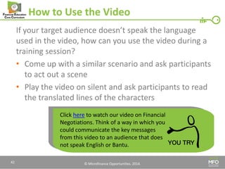 © Microfinance Opportunities. 2014. 
How to Use the Video 
If your target audience doesn’t speak the language used in the video, how can you use the video during a training session? 
•Come up with a similar scenario and ask participants to act out a scene 
•Play the video on silent and ask participants to read the translated lines of the characters 
42 
Click here to watch our video on Financial Negotiations. Think of a way in which you could communicate the key messages from this video to an audience that does not speak English or Bantu.  