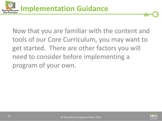 © Microfinance Opportunities. 2014. 
Implementation Guidance 
Now that you are familiar with the content and tools of our Core Curriculum, you may want to get started. There are other factors you will need to consider before implementing a program of your own. 
45  