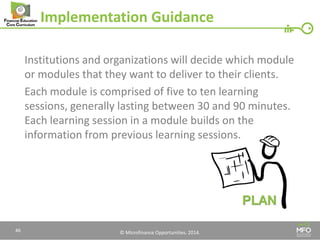 © Microfinance Opportunities. 2014. 
Implementation Guidance 
Institutions and organizations will decide which module or modules that they want to deliver to their clients. 
Each module is comprised of five to ten learning sessions, generally lasting between 30 and 90 minutes. Each learning session in a module builds on the information from previous learning sessions. 
46  