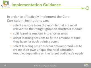 © Microfinance Opportunities. 2014. 
Implementation Guidance 
In order to effectively implement the Core Curriculum, institutions can: 
•select sessions from the module that are most relevant to their target group to shorten a module 
•split learning sessions into shorter ones 
•adapt learning sessions to fit the amount of time they have for each training event 
•select learning sessions from different modules to create their own unique financial education module, depending on the target audience’s needs 
47  