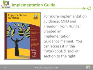 © Microfinance Opportunities. 2014. 
Implementation Guide 
For more implementation guidance, MFO and Freedom from Hunger created an Implementation Guidance manual. You can access it in the “Workbook & Toolkit” section to the right. 
49  