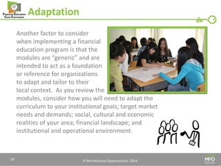 © Microfinance Opportunities. 2014. 
Adaptation 
Another factor to consider 
when implementing a financial 
education program is that the 
modules are “generic” and are 
intended to act as a foundation 
or reference for organizations 
to adapt and tailor to their 
local context. As you review the 
modules, consider how you will need to adapt the curriculum to your institutional goals; target market needs and demands; social, cultural and economic realities of your area; financial landscape; and institutional and operational environment. 
50  