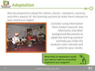 © Microfinance Opportunities. 2014. 
Adaptation 
Also be prepared to adapt the names, stories, situations, currency and other aspects of the learning sessions to make them relevant to your country or region. 
Consider using information 
from market research, key 
informants and other 
background documents to 
adapt the learning sessions 
and help you make the 
modules more relevant and 
useful for your clients. 
What kinds of adaptations would you need to make to successfully implement your program? 
51  