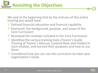 © Microfinance Opportunities. 2014. 
Revisiting the Objectives 
We said at the beginning that by the end you of this online training you would have: 
Defined financial education and financial capability 
Examined the background, purpose, and scope of the Core Curriculum 
Reviewed the modules included in the Core Curriculum 
Identified the various training tools (Trainer’s Guide Training of Trainer’s Manual, Content Note and Toolkit) in each module, and learned their purposes and how to use them 
Considered how you can use the curriculum to meet your organization’s needs 
53  