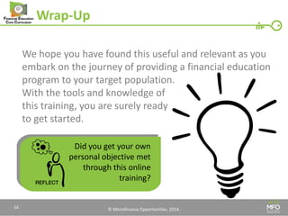 © Microfinance Opportunities. 2014. 
Wrap-Up 
We hope you have found this useful and relevant as you embark on the journey of providing a financial education 
program to your target population. 
With the tools and knowledge of 
this training, you are surely ready 
to get started. 
Did you get your own personal objective met through this online training? 
54  