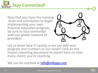 © Microfinance Opportunities. 2014. 
Stay Connected! 
Now that you have the training 
tools and orientation to begin 
implementing your own 
financial education program, 
be sure to stay connected 
with our global network of 
providers. 
Let us know how it’s going so we can add your program and numbers to our totals! Click on the impact reporting document to report back on how many clients you’re reaching. 
We can be reached at info@mfopps.org 
55  