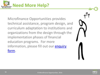 © Microfinance Opportunities. 2014. 
Need More Help? 
Microfinance Opportunities provides technical assistance, program design, and curriculum adaptation to institutions and organizations from the design through the implementation phases of financial education programs. For more information, please fill out our enquiry form. 
56  