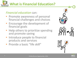 © Microfinance Opportunities. 2014. 
What is Financial Education? 
Financial education can: 
•Promote awareness of personal financial challenges and choices 
•Encourage the development of financial goals 
•Help others to prioritize spending and promote saving 
•Introduce people to financial products and services 
•Provide a basic “life skill” 
7  