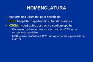 NOMENCLATURA
─   >80 términos utilizados para describirla
─   IHSS: Idiopathic hypertrophic subaortic stenosis
─   HOCM: hypertrophic obstructive cardiomiopathy
    ─   Elementos confusores pues asumen que la LVOTO es un
        componente invariable
    ─   MCH término acuñado en 1979, incluye ausencia o presencia de
        LVOTO
 