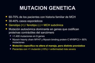 MUTACION GENETICA
   60-70% de los pacientes con historia familiar de MCH
   30-40% casos esporádicos
   Genotipo (+) / fenotipo (-) = MCH subclinica
   Mutación autosómica dominante en genes que codifican
    proteínas contráctiles del sarcómero
       >1.400 mutaciones en 8 genes
       Myosin heavty chain MYH7 y Myosin binding protein C MYBPC3 = 80%
        mutaciones
       Mutación específica no altera el manejo, pero distinto pronóstico
       Pacientes con >1 mutación (<5%) = enfermedad más severa
 