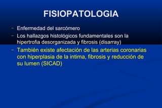FISIOPATOLOGIA
–   Enfermedad del sarcómero
–   Los hallazgos histológicos fundamentales son la
    hipertrofia desorganizada y fibrosis (disarray)
–   También existe afectación de las arterias coronarias
    con hiperplasia de la intima, fibrosis y reducción de
    su lumen (SICAD)
 