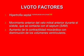 LVOTO FACTORES
1.   Hipertrofia septal inicialmente postulado como el principal (FIJO)

2.   Movimiento anterior del velo mitral anterior durante el
     sístole, que se contacta con el septum (SAM)
3.   Aumento de la contractilidad miocárdica con
     disminución de los volúmenes ventriculares.
 