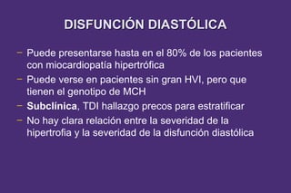 DISFUNCIÓN DIASTÓLICA

─   Puede presentarse hasta en el 80% de los pacientes
    con miocardiopatía hipertrófica
─   Puede verse en pacientes sin gran HVI, pero que
    tienen el genotipo de MCH
─   Subclínica, TDI hallazgo precos para estratificar
─   No hay clara relación entre la severidad de la
    hipertrofia y la severidad de la disfunción diastólica
 