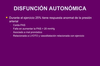 DISFUNCIÓN AUTONÓMICA
   Durante el ejercicio 25% tiene respuesta anormal de la presión
    arterial
    -   Caída PAS
    -   Falla en aumentar la PAS > 20 mmHg
    -   Asociado a mal pronóstico
    -   Relacionada a LVOTO y vasodilatación relacionada con ejercicio
 