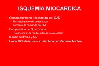 ISQUEMIA MIOCÁRDICA
─   Generalmente no relacionada con CAD
    ─   Mismatch entre oferta-demanda
    ─   Aumento de demanda por HVI
─   Compromiso de Q coronario
    ─   (hipertrofia de la media, arterias intramurales)
─   Inducir arritmias y MS
─   Hasta 40% de isquemia detectada por Medicina Nuclear
 