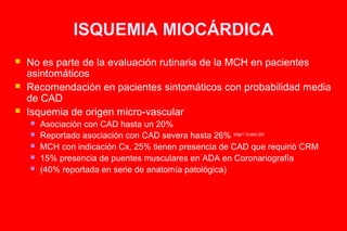 ISQUEMIA MIOCÁRDICA
   No es parte de la evaluación rutinaria de la MCH en pacientes
    asintomáticos
   Recomendación en pacientes sintomáticos con probabilidad media
    de CAD
   Isquemia de origen micro-vascular
       Asociación con CAD hasta un 20%
       Reportado asociación con CAD severa hasta 26% Sorajja P, Circulation 2003
       MCH con indicación Cx, 25% tienen presencia de CAD que requirió CRM
       15% presencia de puentes musculares en ADA en Coronariografía
       (40% reportada en serie de anatomía patológica)
 