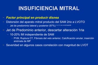INSUFICIENCIA MITRAL
–   Factor principal en producir disnea
–   Distorsión del aparato mitral producto del SAM 2rio a LVOTO
    –   Jet de predominio lateral y posterior (97%) Yu, E. H. C. et al. J Am Coll Cardiol 2000
–   Jet de Predominio anterior, descartar alteración 1ria
    –   10-20% IM independiente de SAM
          –   PVM, Ruptura CT, Fibrosis del velo anterior, Calcificación anular, inserción
              anómala de MP
–   Severidad en algunos casos correlación con magnitud de LVOT
 