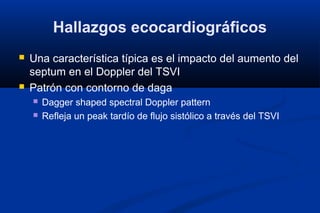 Hallazgos ecocardiográficos
   Una característica típica es el impacto del aumento del
    septum en el Doppler del TSVI
   Patrón con contorno de daga
       Dagger shaped spectral Doppler pattern
       Refleja un peak tardío de flujo sistólico a través del TSVI
 