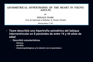 ─   Teare describió una hipertrofia asimétrica del tabique
    interventricular en 8 pacientes de entre 14 y 44 años de
    edad
    ─   Describió características
         ─   Clínicas
         ─   del EKG
         ─   Anatomopatológicas y la relación con el parentesco
 