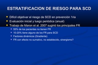 ESTRATIFICACION DE RIESGO PARA SCD
   Difícil objetivar el riesgo de SCD en prevención 1ria
   Evaluación inicial y luego periódica (anual)
   Trabajo de Maron et al. 2007 sugirió los principales FR
       55% de los pacientes no tienen FR
       10-20% tiene alguno de los FR para SCD
       Factores dinámicos (Gradiente)
       FR con efecto no sumativo, no establecido, sinergismo?
 