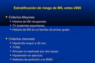 Estratificación de riesgo de MS, antes 2006

   Criterios Mayores
       Historia de MS recuperada.
       TV sostenida espontanea.
       Historia de MS en un familiar de primer grado.


   Criterios menores
       Hipertrofia mayor a 30 mm.
       TVNS
       Síncope no explicado por otra causa.
       Hipotensión en ejercicio.
       Defectos de perfusión a la RNM.
 