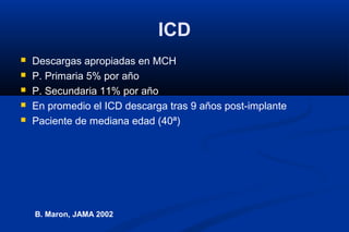 ICD
   Descargas apropiadas en MCH
   P. Primaria 5% por año
   P. Secundaria 11% por año
   En promedio el ICD descarga tras 9 años post-implante
   Paciente de mediana edad (40ª)




    B. Maron, JAMA 2002
 