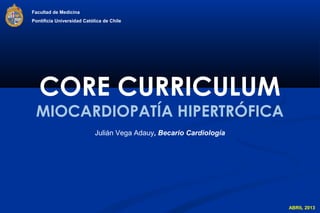 Facultad de Medicina
Pontificia Universidad Católica de Chile




   CORE CURRICULUM
 MIOCARDIOPATÍA HIPERTRÓFICA
                            Julián Vega Adauy, Becario Cardiología




                                                                     ABRIL 2013
 