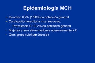 Epidemiología MCH
– Genotipo 0,2% (1/500) en población general
– Cardiopatía hereditaria mas frecuente.
  - Prevalencia 0.1-0.2% en población general

- Mujeres y raza afro-americana aparentemente x 2

- Gran grupo subdiagnósticado
 