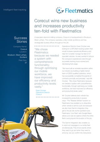 Operations Director, Ewan Crocker was
looking for a GPS fleet tracking system that
would increase operational efficiency and
help him to better manage his fleet of 37
specialist vehicles. He also wanted to reduce
the company’s operational costs through
accurately tracking hours worked and
decreasing fuel usage.
“We have built an enviable reputation within
our industry by building a highly trained
team of CSCS qualified operators, which
has successfully completed thousands of
contracts promptly and precisely,” says Mr.
Crocker. “We chose Fleetmatics because
we needed a system with comprehensive
functionality; through optimising our mobile
workforce, we have improved our efficiency
and productivity levels vastly.”
Mr. Crocker believes each vehicle has
increased its productivity in several
ways: “The ‘Nearest Vehicle’ function on
Fleetmatics has enabled us to streamline
which vehicle is sent to a job and because
we also have Garmin integration they
get to the job site via the quickest route.
Fleetmatics ‘Live Fleet’ with Google Maps
allows us to see at a glance where the entire
fleet is and pinpoint the location of the job.
The Garmin integration also enables us
to send out messages to our entire fleet
simultaneously. They know exactly where
they need to go and when they need to
arrive by; we can confirm the instructions
Corecut wins new business
and increases productivity
ten-fold with Fleetmatics
Success
Stories
Company Name:
Location:
Fleet Size:
Corecut
Broxburn, West Lothian,
Scotland
37
A specialist diamond drilling company, Corecut is headquartered in Broxburn,
West Lothian. The company operates a fully mobile workforce and has
strategically located offices throughout the UK.
which vehicle is sent to a job and because
we also have Garmin integration they
get to the job site via the quickest route.
Fleetmatics ‘Live Fleet’ with Google Maps
allows us to see at a glance where the entire
fleet is and pinpoint the location of the job.
The Garmin integration also enables us
to send out messages to our entire fleet
simultaneously. They know exactly where
they need to go and when they need to
arrive by; we can confirm the instructions
“We chose
Fleetmatics
because we needed
a system with
comprehensive
functionality;
through optimising
our mobile
workforce, we
have improved
our efficiency and
productivity levels
vastly.”
Ewan Crocker
Operations Director
Corecut
 