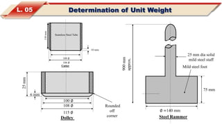 L. 05 Determination of Unit Weight
900mm
approx.
25 mm dia solid
mild steel staff
Mild steel foot
75 mm
∅ =140 mm
Steel Rammer
10 mm
130mm
100 ∅
106 ∅
Cutter
Seamless Steel Tube
Dolley
Rounded
off
corner
6 mm
25mm
100 ∅
108 ∅
115 ∅
 