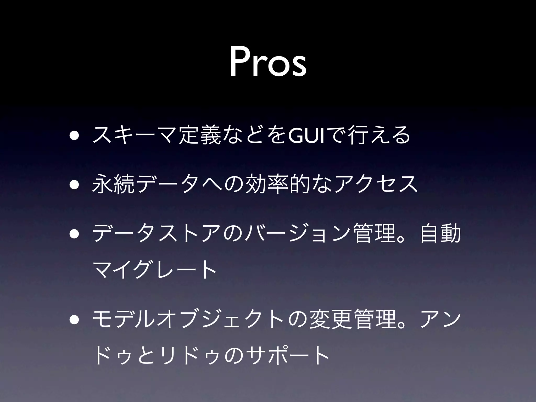 Pros
• スキーマ定義などをGUIで行える
• 永続データへの効率的なアクセス
• データストアのバージョン管理。自動
 マイグレート

• モデルオブジェクトの変更管理。アン
 ドゥとリドゥのサポート
 