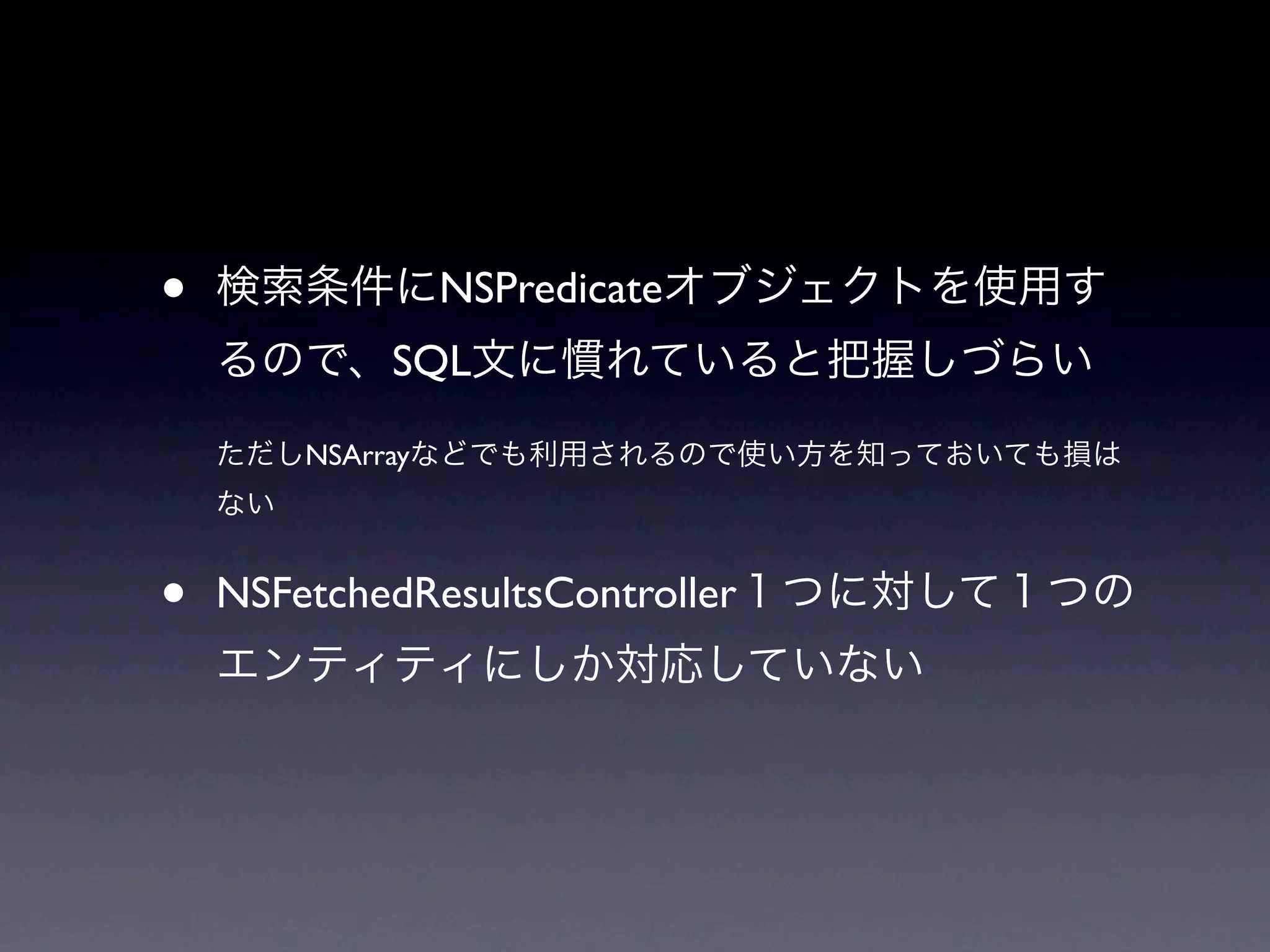 •   検索条件にNSPredicateオブジェクトを使用す
    るので、SQL文に慣れていると把握しづらい

    ただしNSArrayなどでも利用されるので使い方を知っておいても損は
    ない


•   NSFetchedResultsController１つに対して１つの
    エンティティにしか対応していない
 