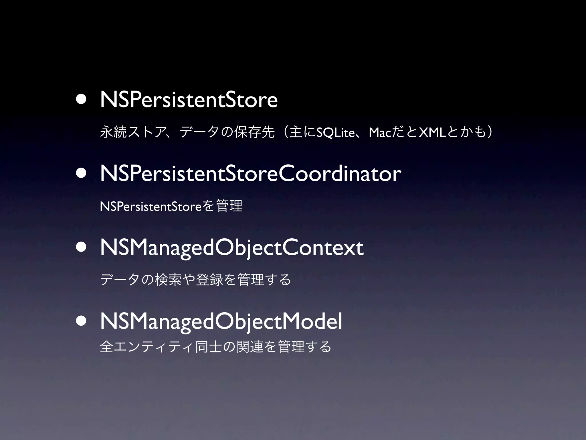 • NSPersistentStore
  永続ストア、データの保存先（主にSQLite、MacだとXMLとかも）


• NSPersistentStoreCoordinator
  NSPersistentStoreを管理


• NSManagedObjectContext
  データの検索や登録を管理する


• NSManagedObjectModel
  全エンティティ同士の関連を管理する
 