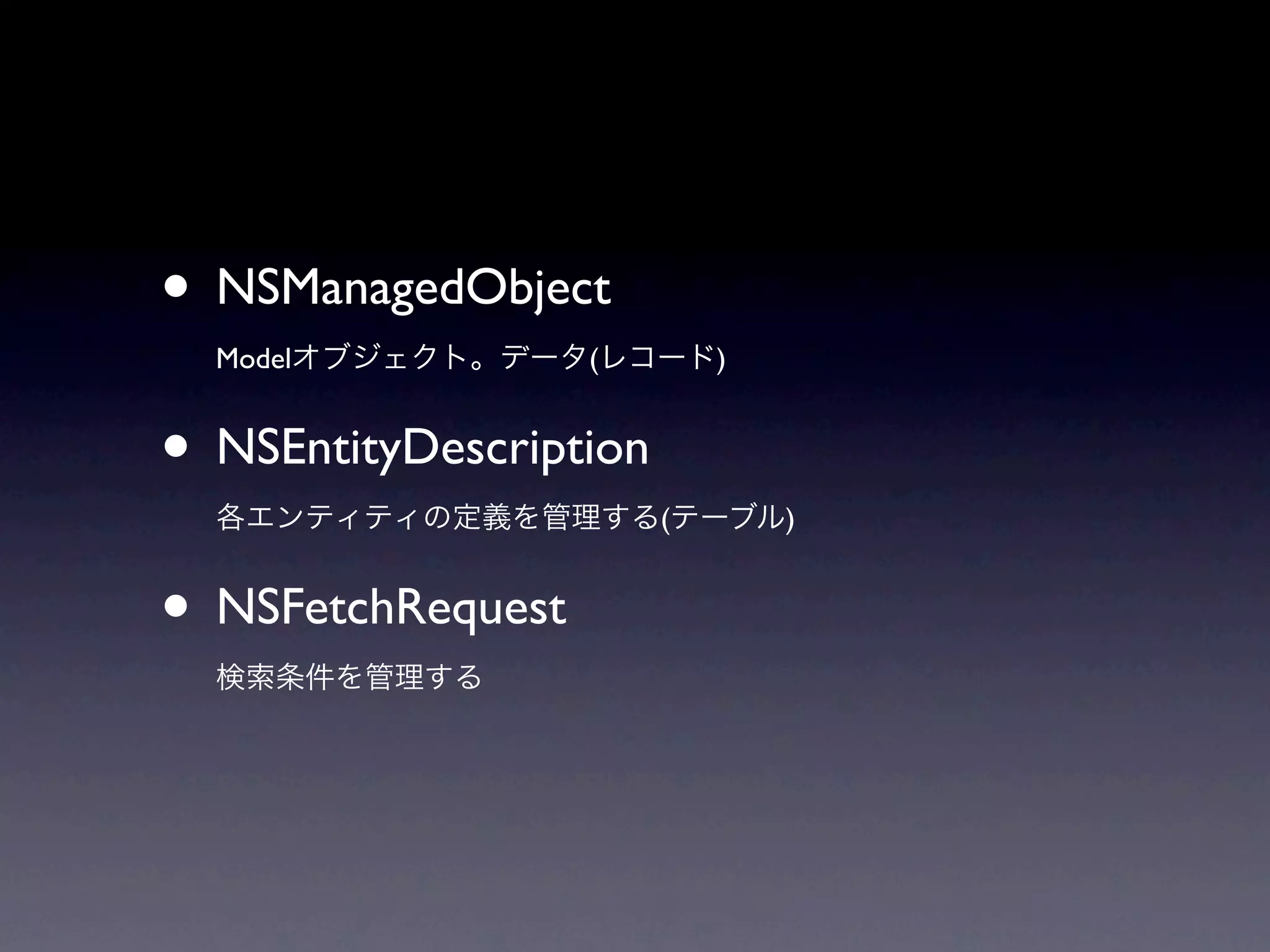 • NSManagedObject
  Modelオブジェクト。データ(レコード)


• NSEntityDescription
  各エンティティの定義を管理する(テーブル)


• NSFetchRequest
  検索条件を管理する
 