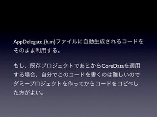 AppDelegate.{h,m}ファイルに自動生成されるコードを
そのまま利用する。

もし、既存プロジェクトであとからCoreDataを適用
する場合、自分でこのコードを書くのは難しいので
ダミープロジェクトを作ってからコードをコピペし
た方がよい。
 