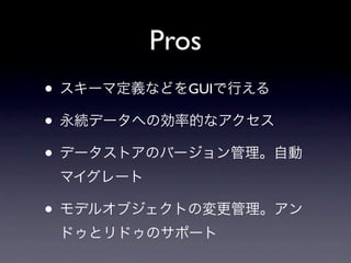 Pros
• スキーマ定義などをGUIで行える
• 永続データへの効率的なアクセス
• データストアのバージョン管理。自動
 マイグレート

• モデルオブジェクトの変更管理。アン
 ドゥとリドゥのサポート
 