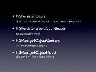 • NSPersistentStore
  永続ストア、データの保存先（主にSQLite、MacだとXMLとかも）


• NSPersistentStoreCoordinator
  NSPersistentStoreを管理


• NSManagedObjectContext
  データの検索や登録を管理する


• NSManagedObjectModel
  全エンティティ同士の関連を管理する
 